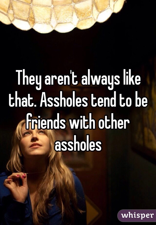 They aren't always like that. Assholes tend to be friends with other assholes