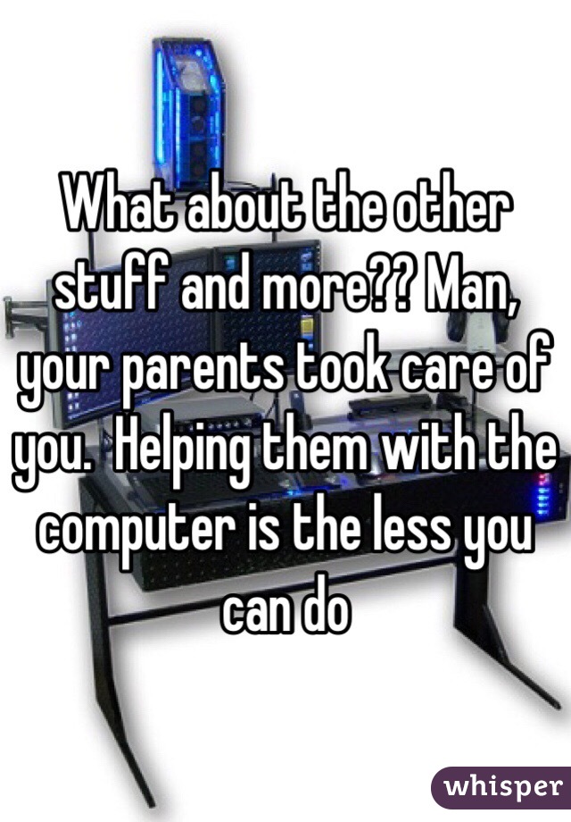 What about the other stuff and more?? Man, your parents took care of you.  Helping them with the computer is the less you can do