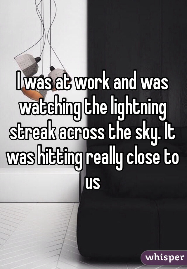 I was at work and was watching the lightning streak across the sky. It was hitting really close to us