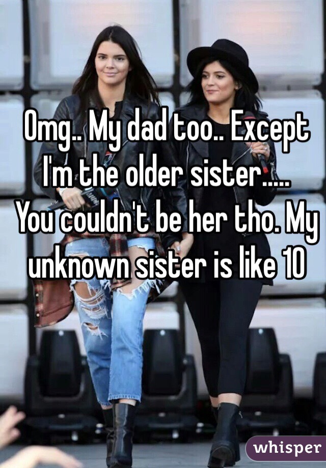Omg.. My dad too.. Except I'm the older sister.....
You couldn't be her tho. My unknown sister is like 10