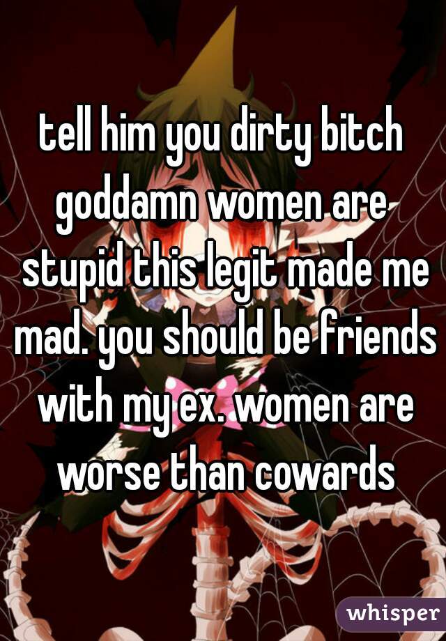 tell him you dirty bitch
goddamn women are stupid this legit made me mad. you should be friends with my ex. women are worse than cowards