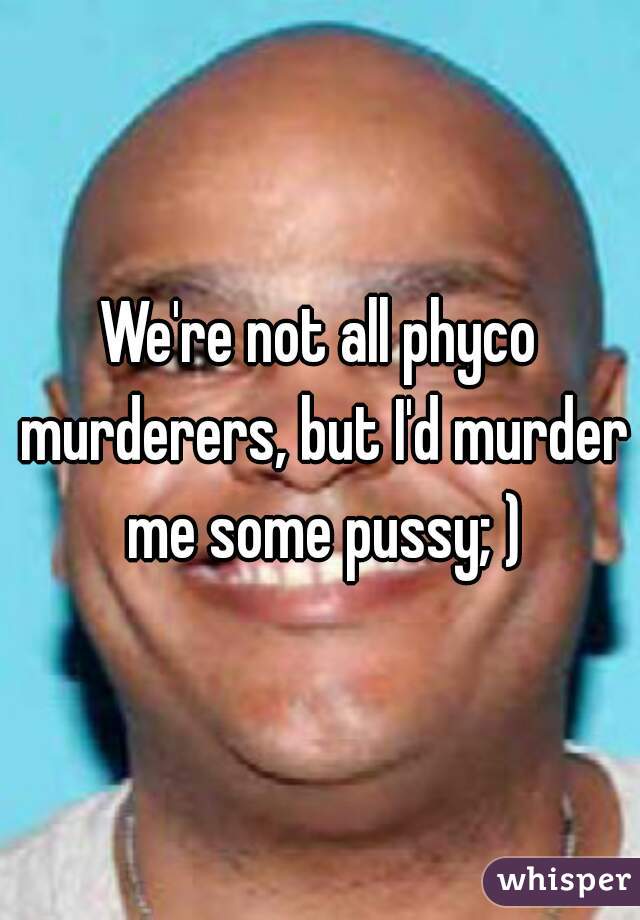 We're not all phyco murderers, but I'd murder me some pussy; )
