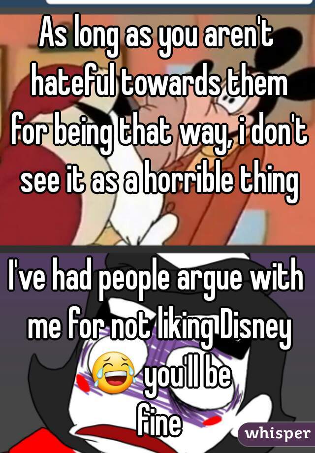As long as you aren't hateful towards them for being that way, i don't see it as a horrible thing

I've had people argue with me for not liking Disney 😂 you'll be fine