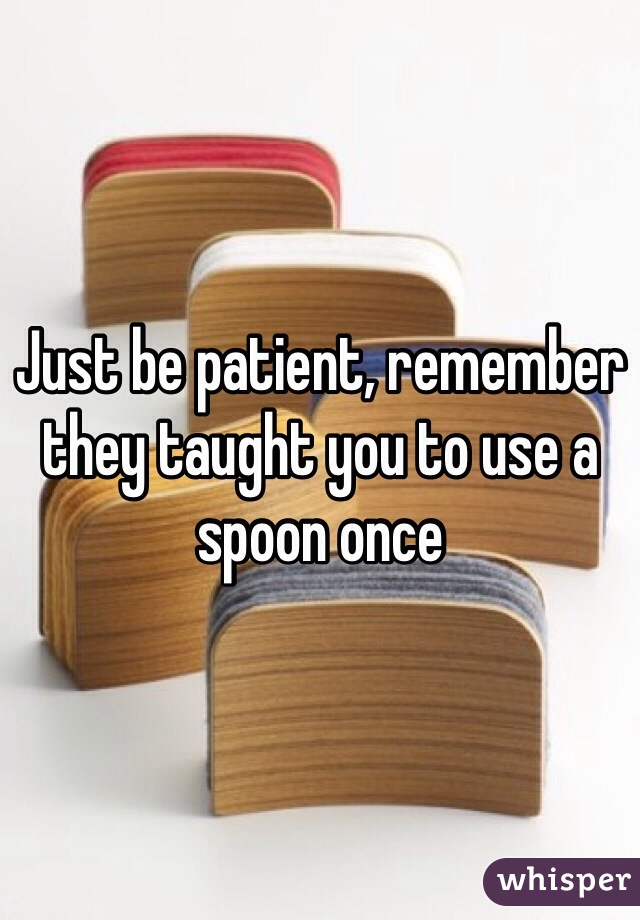 Just be patient, remember they taught you to use a spoon once 