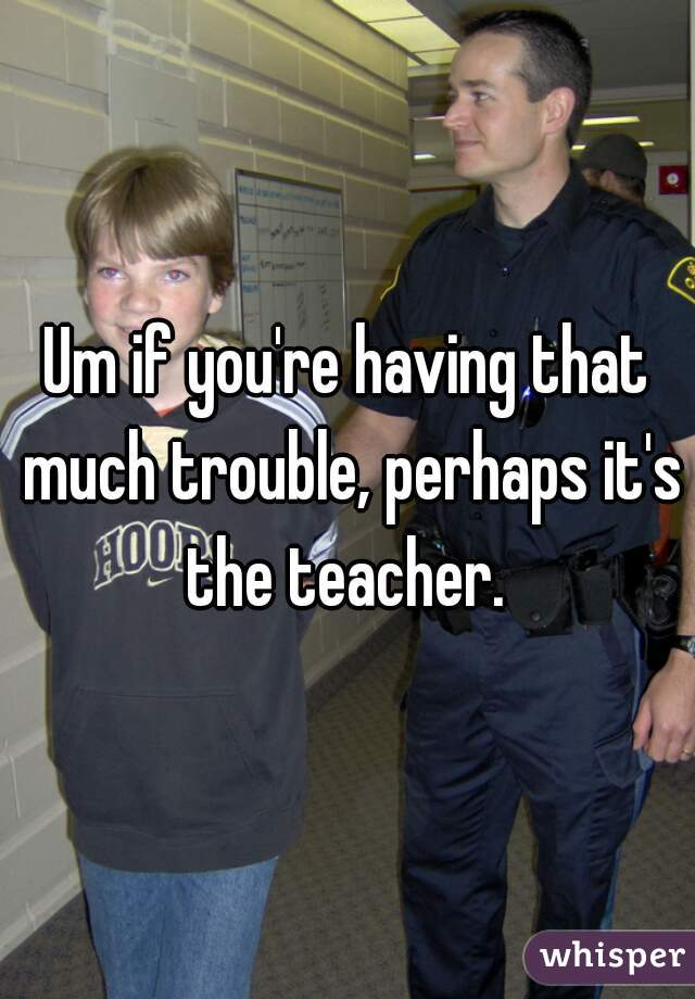 Um if you're having that much trouble, perhaps it's the teacher. 