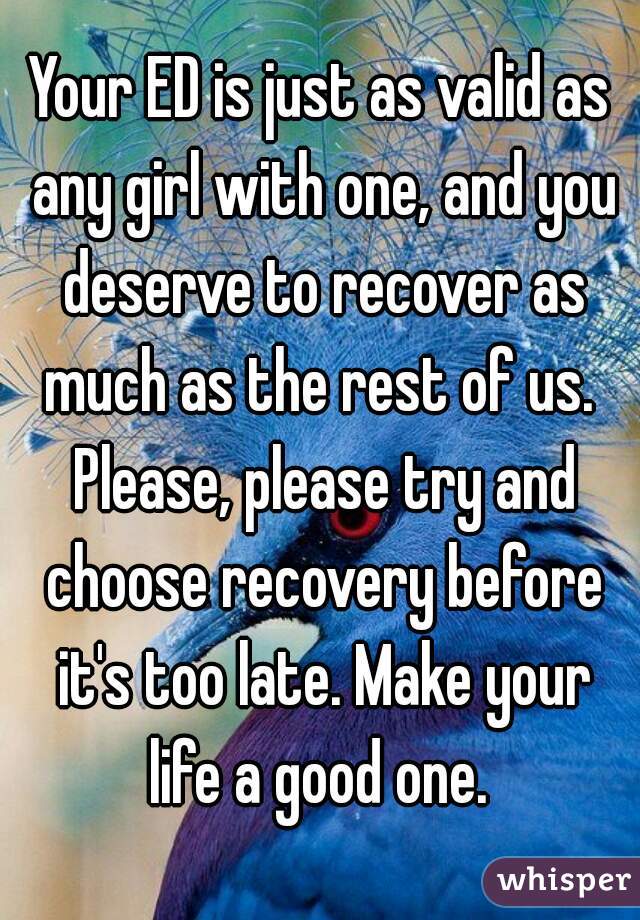 Your ED is just as valid as any girl with one, and you deserve to recover as much as the rest of us.  Please, please try and choose recovery before it's too late. Make your life a good one. 
