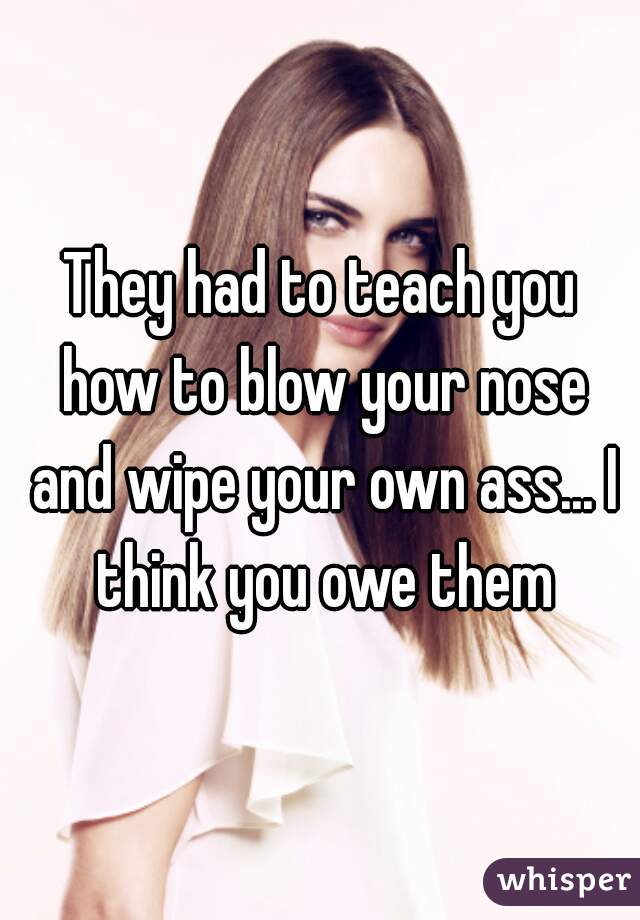 They had to teach you how to blow your nose and wipe your own ass... I think you owe them