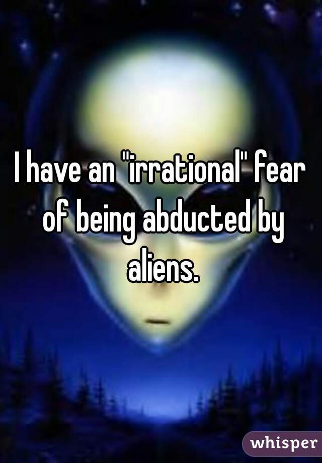 I have an "irrational" fear of being abducted by aliens.