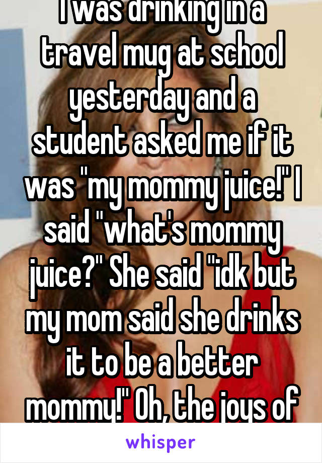 I was drinking in a travel mug at school yesterday and a student asked me if it was "my mommy juice!" I said "what's mommy juice?" She said "idk but my mom said she drinks it to be a better mommy!" Oh, the joys of teaching kindergarten! 