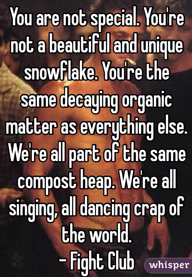 You are not special. You're not a beautiful and unique snowflake. You're the same decaying organic matter as everything else. We're all part of the same compost heap. We're all singing, all dancing crap of the world.
- Fight Club