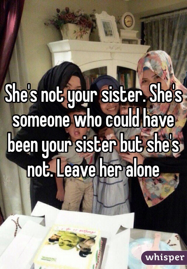 She's not your sister. She's someone who could have been your sister but she's not. Leave her alone 