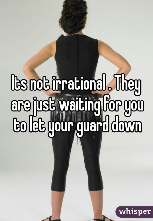 Its not irrational . They are just waiting for you to let your guard down