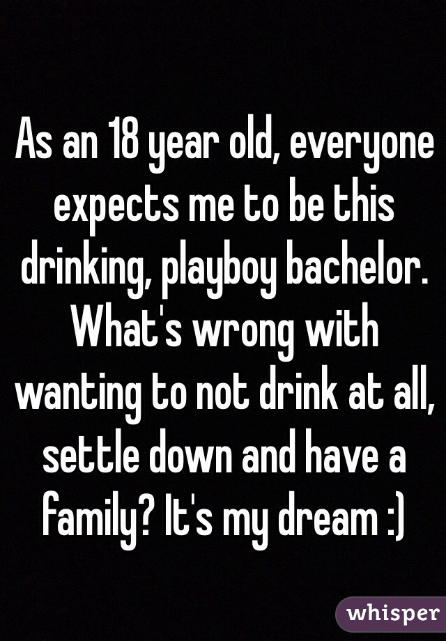 As an 18 year old, everyone expects me to be this drinking, playboy bachelor.
What's wrong with wanting to not drink at all, settle down and have a family? It's my dream :)
