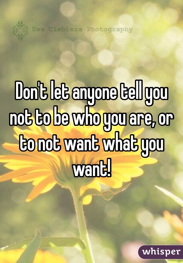 Don't let anyone tell you not to be who you are, or to not want what you want!