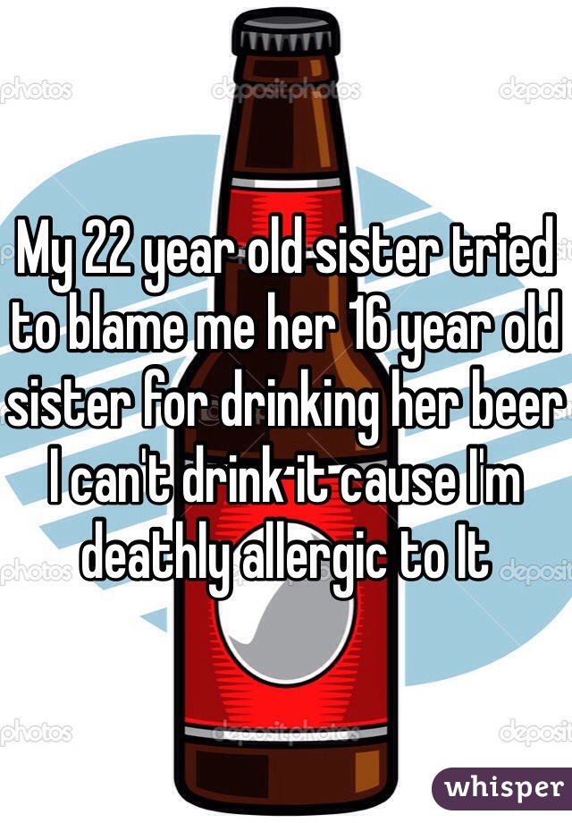 My 22 year old sister tried to blame me her 16 year old sister for drinking her beer I can't drink it cause I'm deathly allergic to It