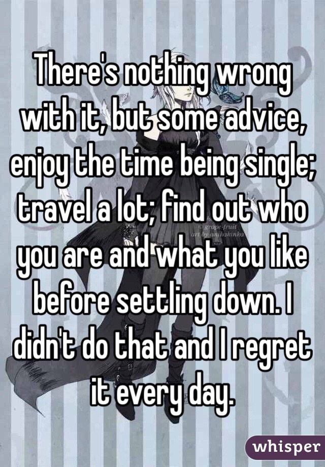 There's nothing wrong with it, but some advice, enjoy the time being single; travel a lot; find out who you are and what you like before settling down. I didn't do that and I regret it every day. 