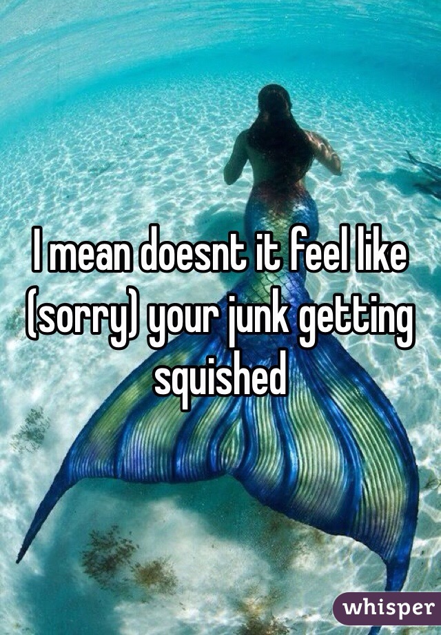 I mean doesnt it feel like (sorry) your junk getting squished 