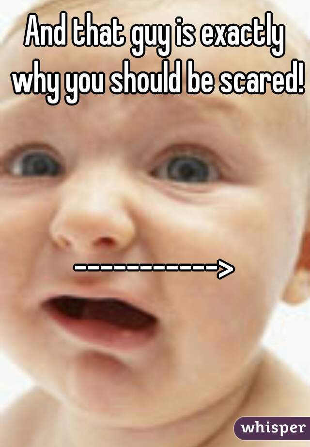 And that guy is exactly why you should be scared! 


----------->