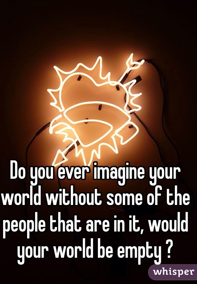 Do you ever imagine your world without some of the people that are in it, would your world be empty ?