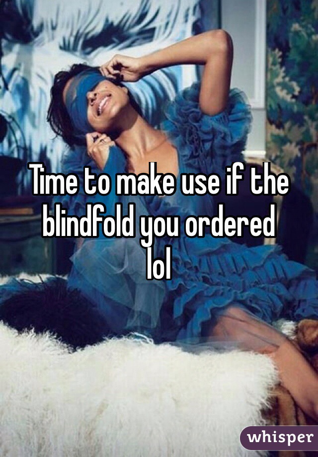 Time to make use if the blindfold you ordered 
lol
