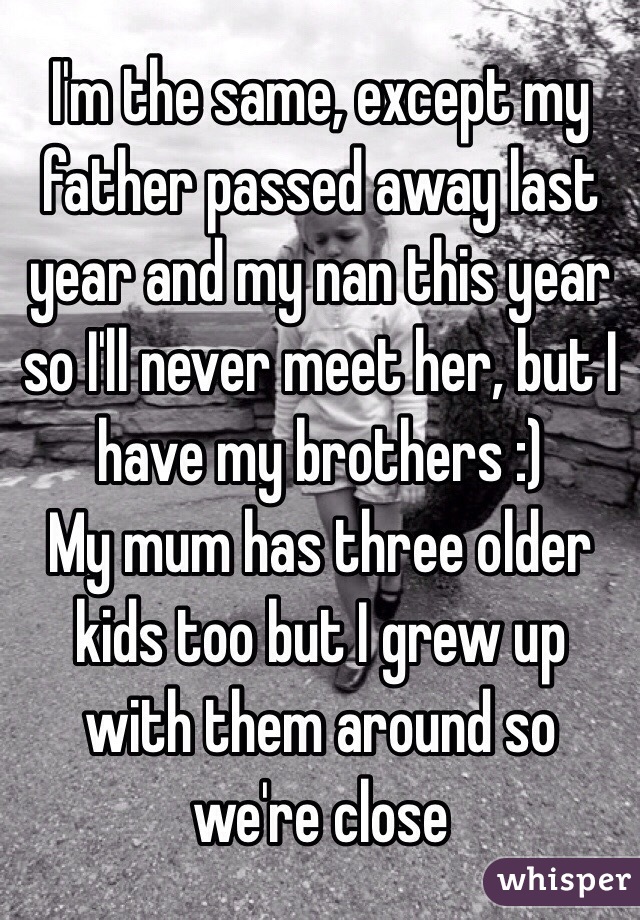 I'm the same, except my father passed away last year and my nan this year so I'll never meet her, but I have my brothers :)
My mum has three older kids too but I grew up with them around so we're close