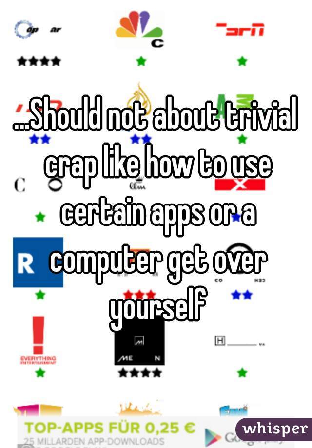 ...Should not about trivial crap like how to use certain apps or a computer get over yourself