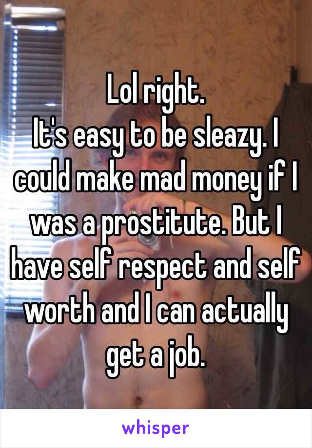 Lol right. 
It's easy to be sleazy. I could make mad money if I was a prostitute. But I have self respect and self worth and I can actually get a job. 