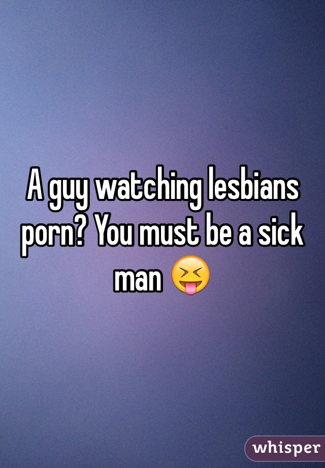 A guy watching lesbians porn? You must be a sick man 😝