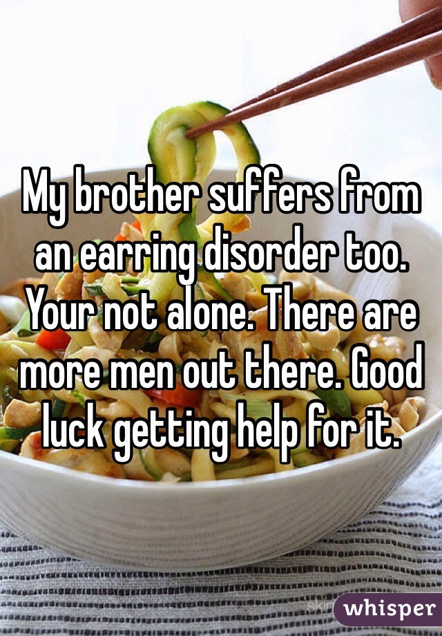 My brother suffers from an earring disorder too. Your not alone. There are more men out there. Good luck getting help for it. 