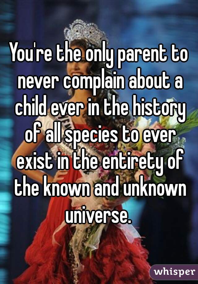 You're the only parent to never complain about a child ever in the history of all species to ever exist in the entirety of the known and unknown universe. 