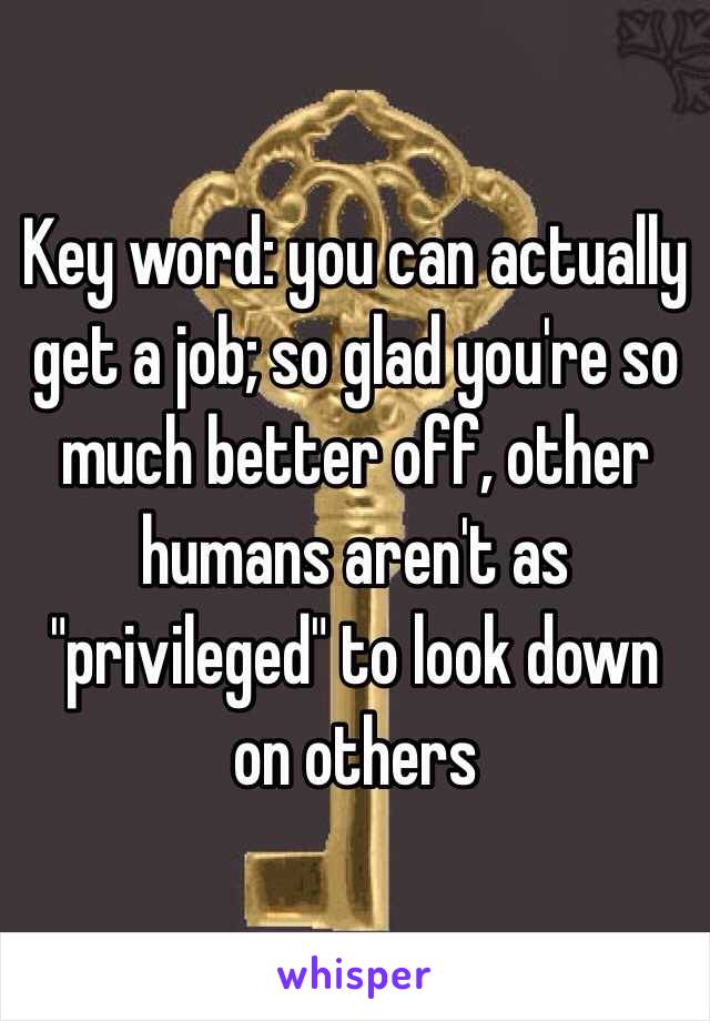 Key word: you can actually get a job; so glad you're so much better off, other humans aren't as "privileged" to look down on others 