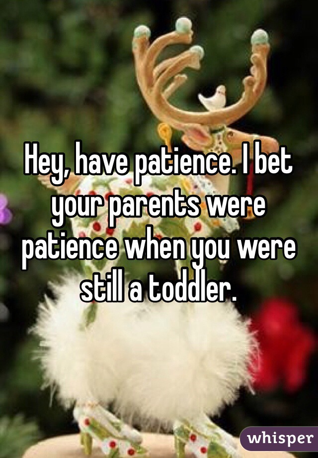 Hey, have patience. I bet your parents were patience when you were still a toddler.  