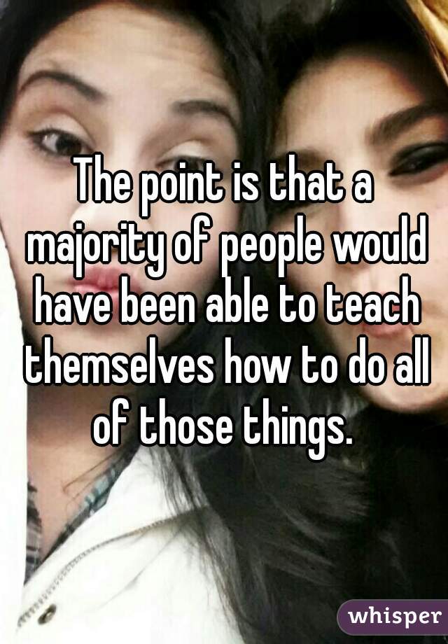 The point is that a majority of people would have been able to teach themselves how to do all of those things. 