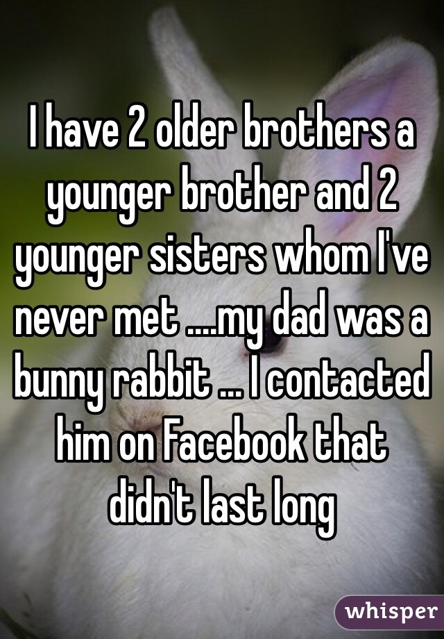 I have 2 older brothers a younger brother and 2 younger sisters whom I've never met ....my dad was a bunny rabbit ... I contacted him on Facebook that didn't last long 