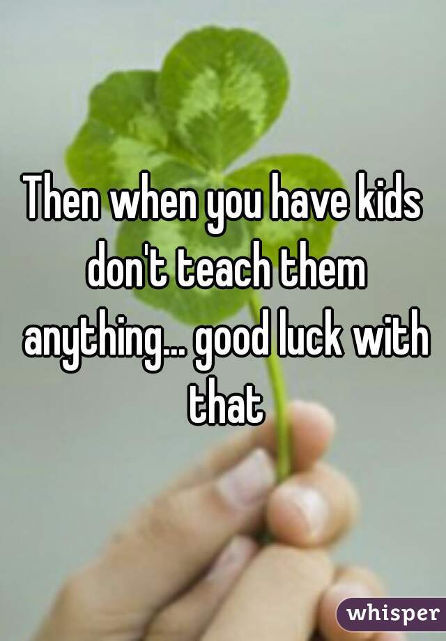 Then when you have kids don't teach them anything... good luck with that