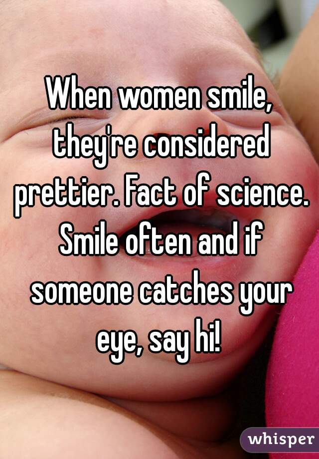 When women smile, they're considered prettier. Fact of science. Smile often and if someone catches your eye, say hi! 