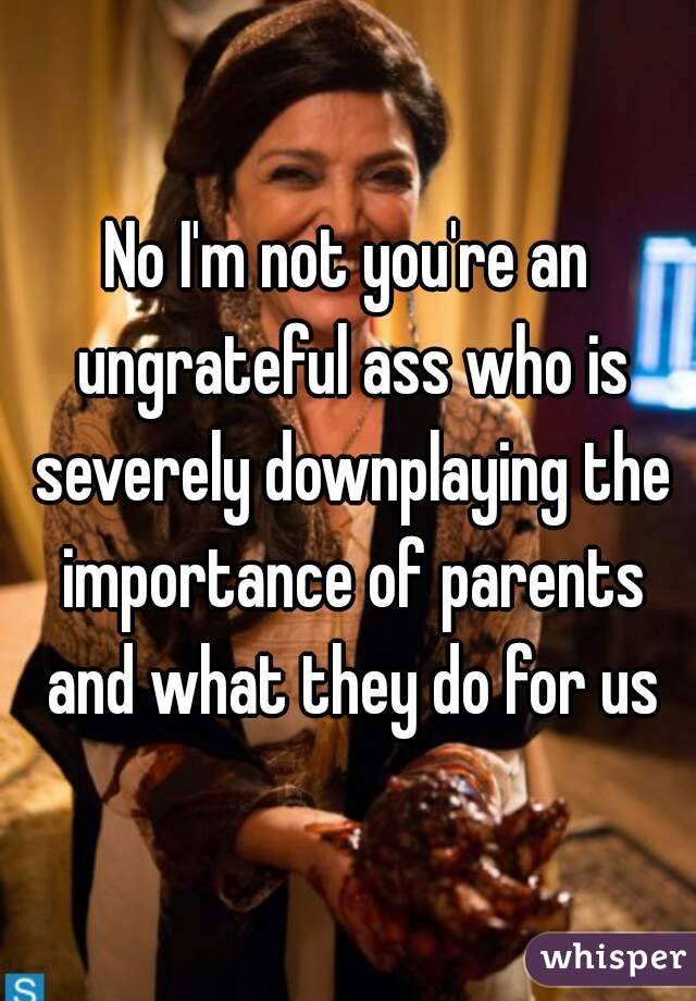 No I'm not you're an ungrateful ass who is severely downplaying the importance of parents and what they do for us