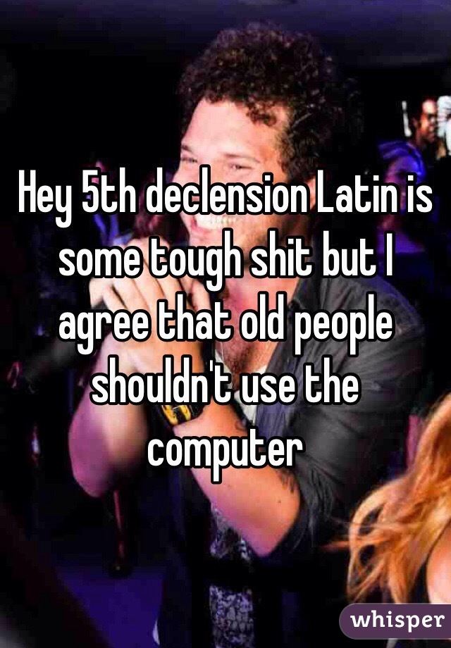 Hey 5th declension Latin is some tough shit but I agree that old people shouldn't use the computer