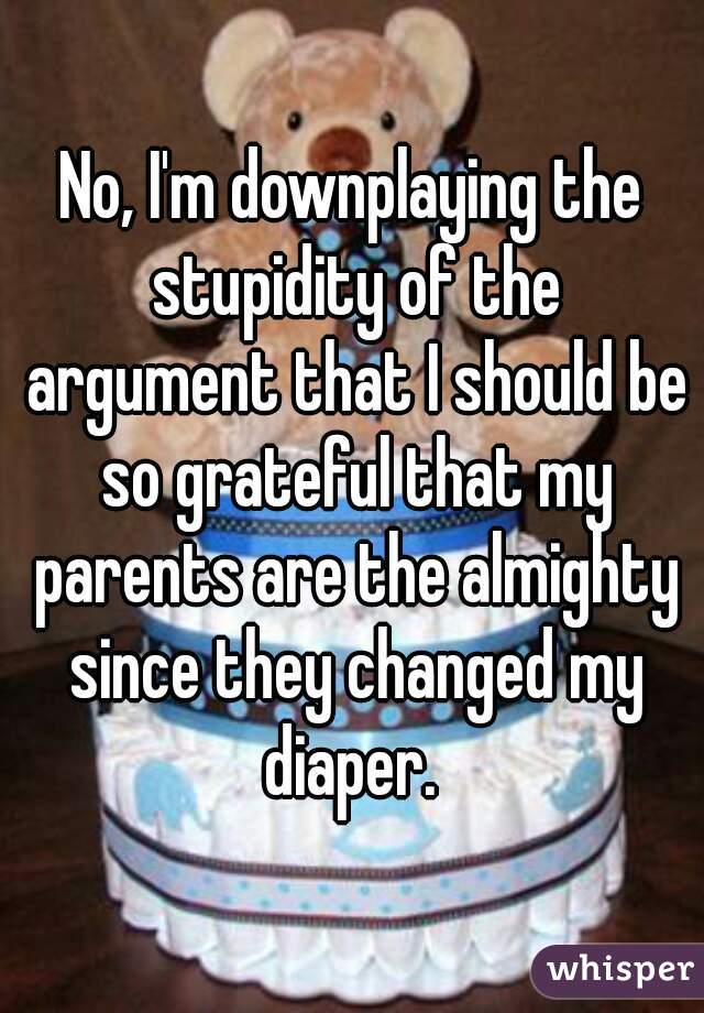 No, I'm downplaying the stupidity of the argument that I should be so grateful that my parents are the almighty since they changed my diaper. 