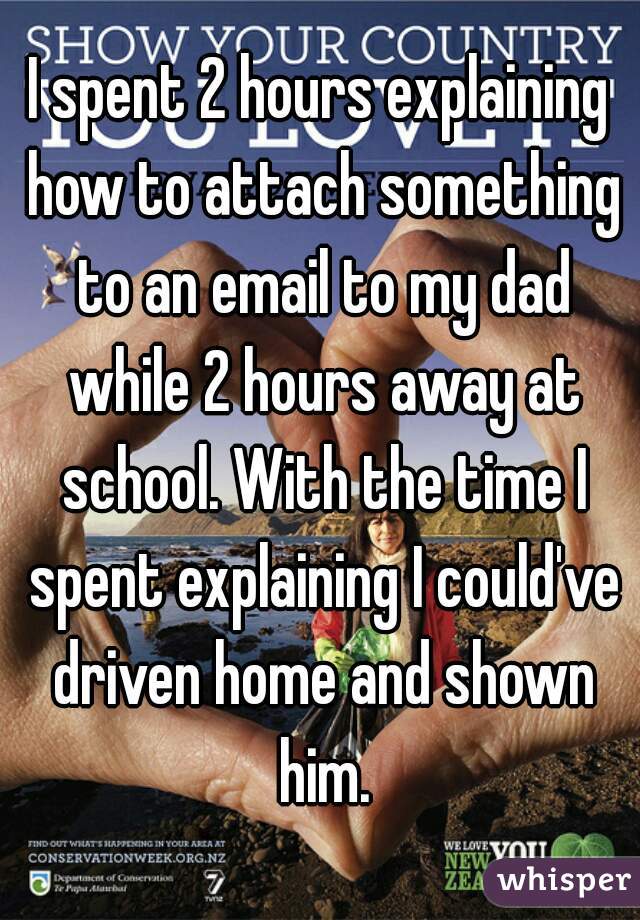 I spent 2 hours explaining how to attach something to an email to my dad while 2 hours away at school. With the time I spent explaining I could've driven home and shown him.