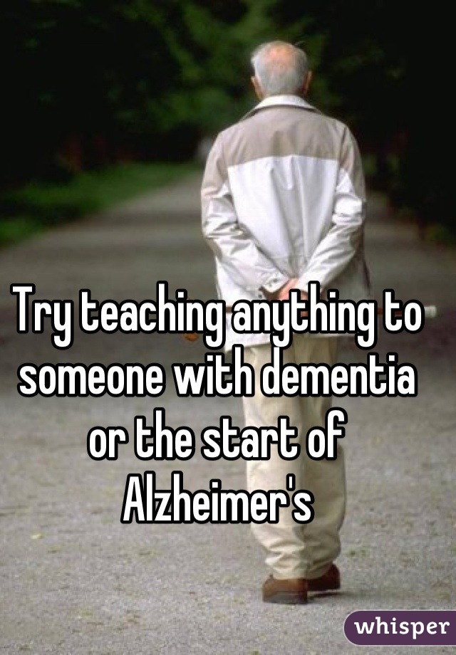 Try teaching anything to someone with dementia or the start of Alzheimer's