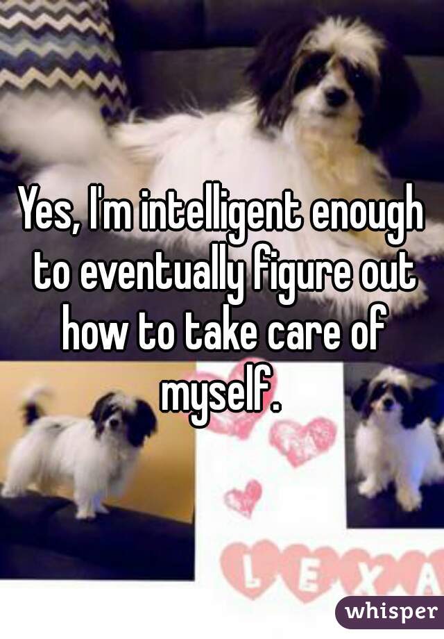 Yes, I'm intelligent enough to eventually figure out how to take care of myself. 