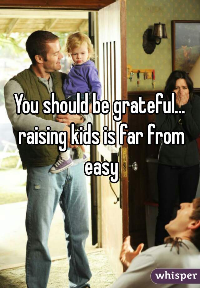 You should be grateful... raising kids is far from easy