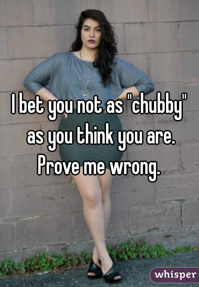 I bet you not as "chubby" as you think you are. Prove me wrong. 