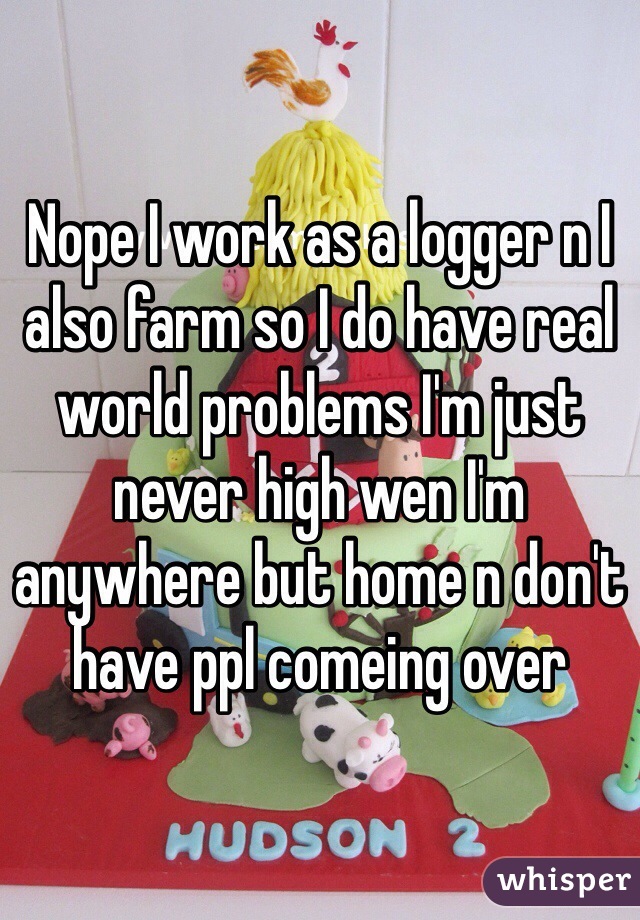 Nope I work as a logger n I also farm so I do have real world problems I'm just never high wen I'm anywhere but home n don't have ppl comeing over