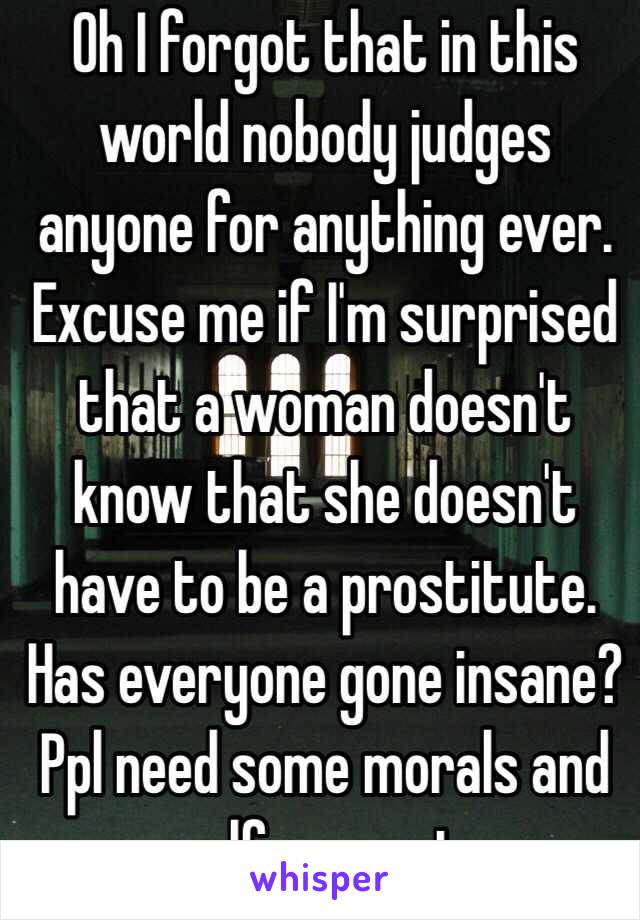 Oh I forgot that in this world nobody judges anyone for anything ever. Excuse me if I'm surprised that a woman doesn't know that she doesn't have to be a prostitute. Has everyone gone insane? Ppl need some morals and self respect.