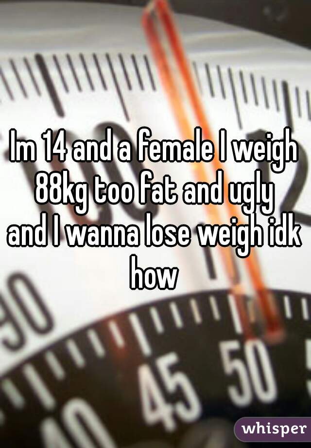 Im 14 and a female I weigh 88kg too fat and ugly 
and I wanna lose weigh idk how 
