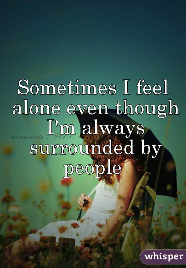 Sometimes I feel alone even though I'm always surrounded by people 