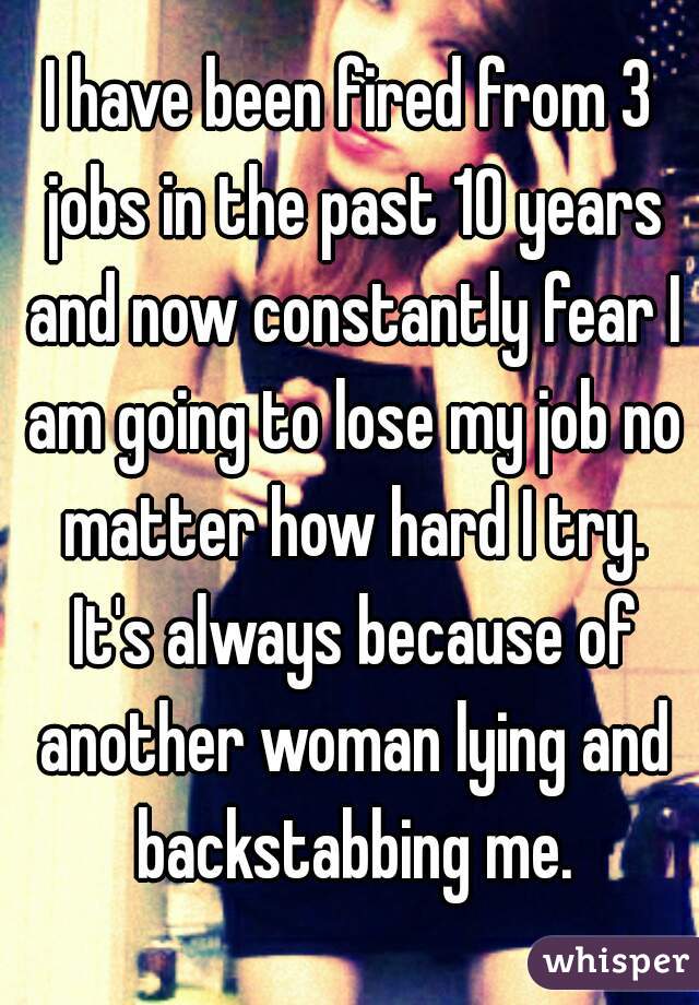 I have been fired from 3 jobs in the past 10 years and now constantly fear I am going to lose my job no matter how hard I try. It's always because of another woman lying and backstabbing me.