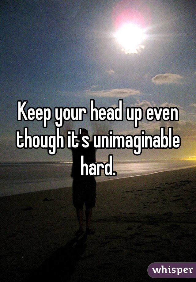 Keep your head up even though it's unimaginable hard. 
